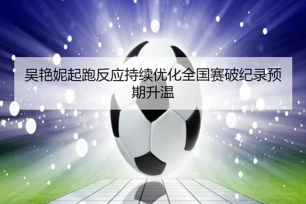 吴艳妮起跑反应持续优化全国赛破纪录预期升温